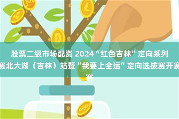 股票二级市场配资 2024“红色吉林”定向系列赛北大湖（吉林）站暨“我要上全运”定向选拔赛开赛