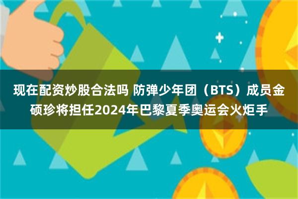 现在配资炒股合法吗 防弹少年团（BTS）成员金硕珍将担任2024年巴黎夏季奥运会火炬手