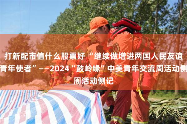 打新配市值什么股票好 “继续做增进两国人民友谊的青年使者”——2024“鼓岭缘”中美青年交流周活动侧记