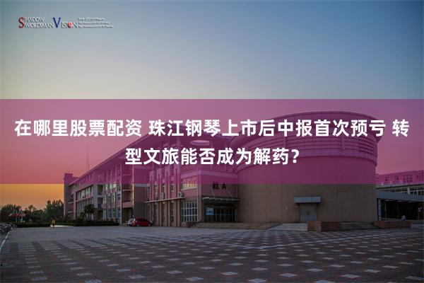 在哪里股票配资 珠江钢琴上市后中报首次预亏 转型文旅能否成为解药？