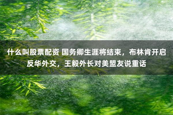 什么叫股票配资 国务卿生涯将结束，布林肯开启反华外交，王毅外长对美盟友说重话