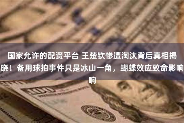 国家允许的配资平台 王楚钦惨遭淘汰背后真相揭晓！备用球拍事件只是冰山一角，蝴蝶效应致命影响