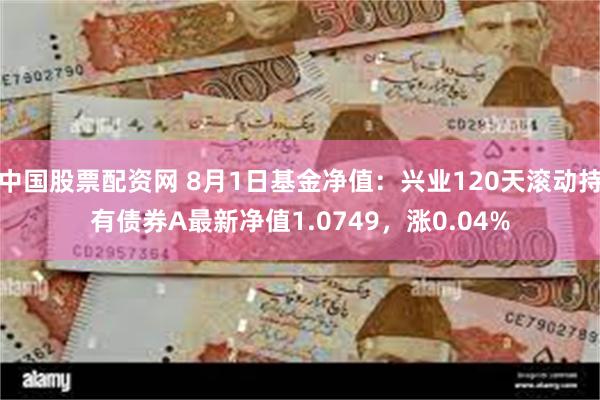 中国股票配资网 8月1日基金净值：兴业120天滚动持有债券A最新净值1.0749，涨0.04%