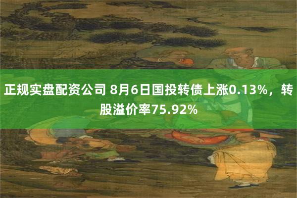 正规实盘配资公司 8月6日国投转债上涨0.13%，转股溢价率75.92%