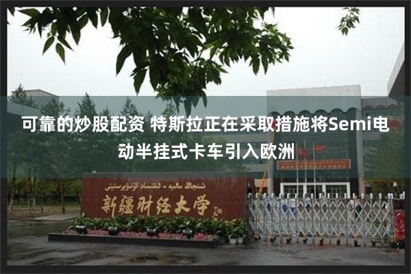 可靠的炒股配资 特斯拉正在采取措施将Semi电动半挂式卡车引入欧洲