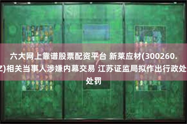 六大网上靠谱股票配资平台 新莱应材(300260.SZ)相关当事人涉嫌内幕交易 江苏证监局拟作出行政处罚