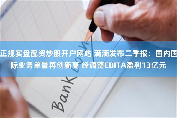 正规实盘配资炒股开户网站 滴滴发布二季报：国内国际业务单量再创新高 经调整EBITA盈利13亿元