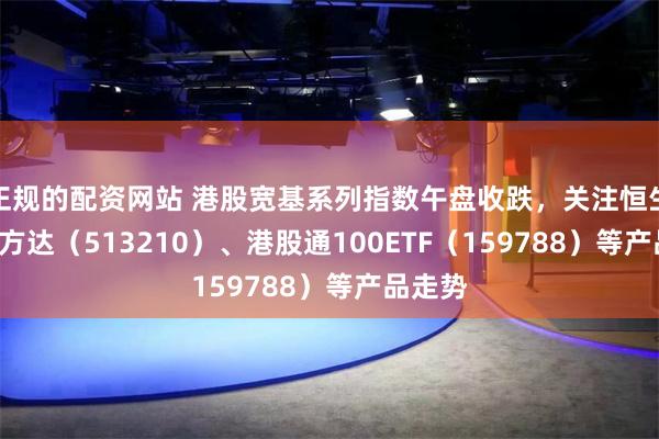 正规的配资网站 港股宽基系列指数午盘收跌，关注恒生ETF易方达（513210）、港股通100ETF（159788）等产品走势