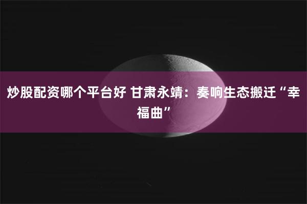 炒股配资哪个平台好 甘肃永靖：奏响生态搬迁“幸福曲”