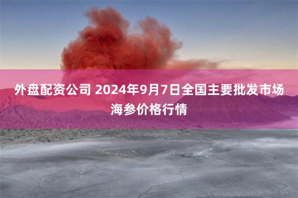 外盘配资公司 2024年9月7日全国主要批发市场海参价格行情