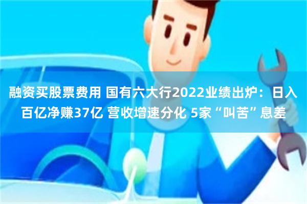 融资买股票费用 国有六大行2022业绩出炉：日入百亿净赚37亿 营收增速分化 5家“叫苦”息差