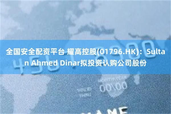 全国安全配资平台 耀高控股(01796.HK)：Sultan Ahmed Dinar拟投资认购公司股份