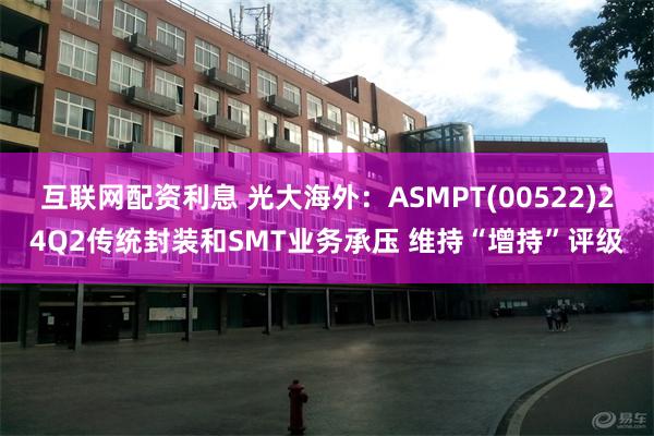 互联网配资利息 光大海外：ASMPT(00522)24Q2传统封装和SMT业务承压 维持“增持”评级