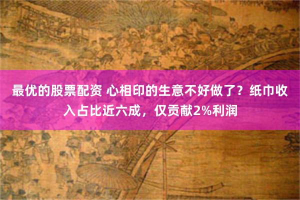 最优的股票配资 心相印的生意不好做了？纸巾收入占比近六成，仅贡献2%利润