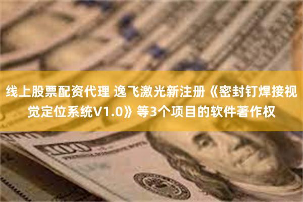 线上股票配资代理 逸飞激光新注册《密封钉焊接视觉定位系统V1.0》等3个项目的软件著作权