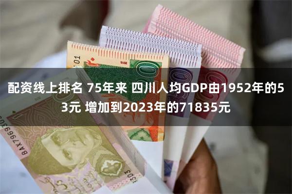 配资线上排名 75年来 四川人均GDP由1952年的53元 增加到2023年的71835元