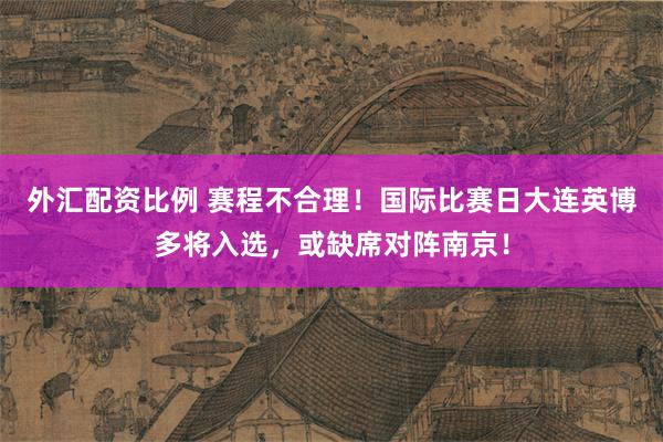 外汇配资比例 赛程不合理！国际比赛日大连英博多将入选，或缺席对阵南京！