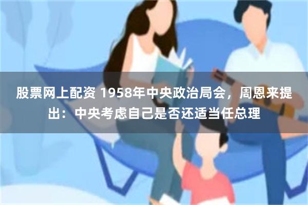 股票网上配资 1958年中央政治局会，周恩来提出：中央考虑自己是否还适当任总理