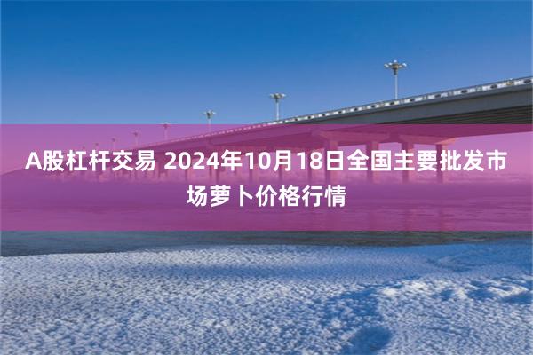 A股杠杆交易 2024年10月18日全国主要批发市场萝卜价格行情