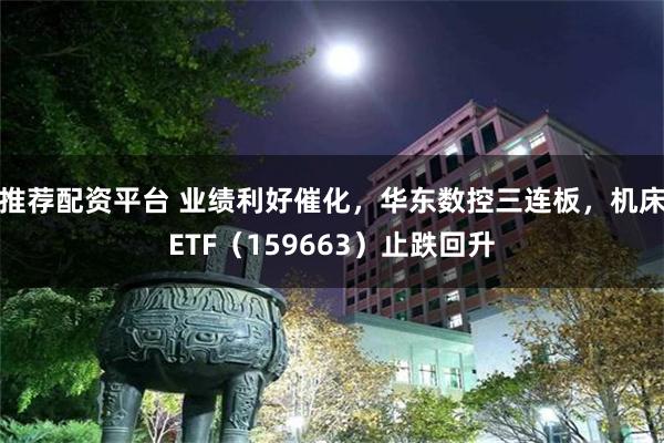 推荐配资平台 业绩利好催化，华东数控三连板，机床ETF（159663）止跌回升