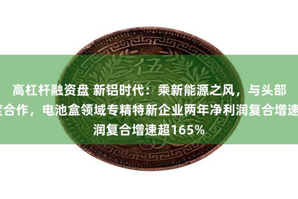 高杠杆融资盘 新铝时代：乘新能源之风，与头部车企深度合作，电池盒领域专精特新企业两年净利润复合增速超165%