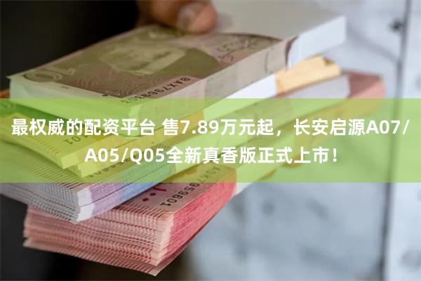 最权威的配资平台 售7.89万元起，长安启源A07/A05/Q05全新真香版正式上市！