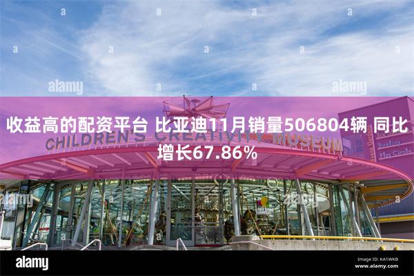 收益高的配资平台 比亚迪11月销量506804辆 同比增长67.86%