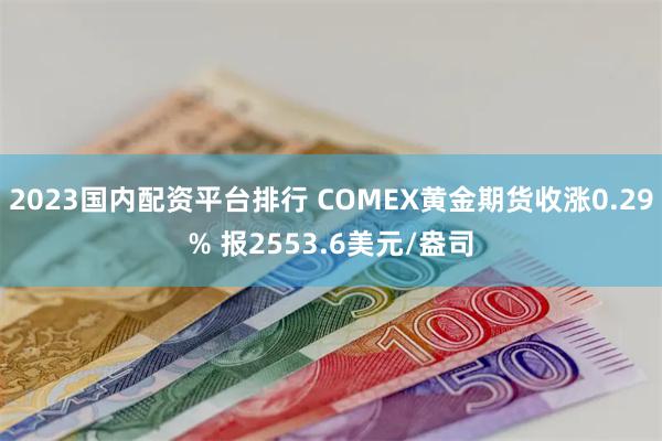 2023国内配资平台排行 COMEX黄金期货收涨0.29% 报2553.6美元/盎司