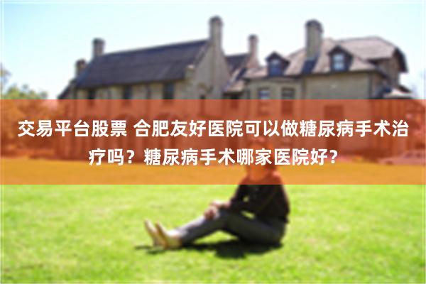 交易平台股票 合肥友好医院可以做糖尿病手术治疗吗？糖尿病手术哪家医院好？