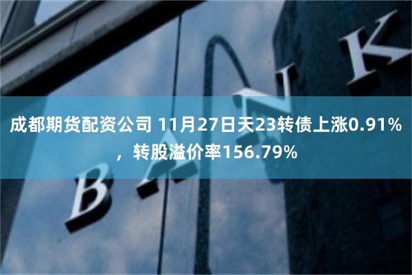 成都期货配资公司 11月27日天23转债上涨0.91%，转股溢价率156.79%