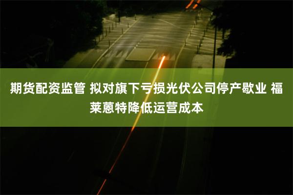 期货配资监管 拟对旗下亏损光伏公司停产歇业 福莱蒽特降低运营成本