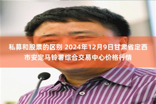 私募和股票的区别 2024年12月9日甘肃省定西市安定马铃薯综合交易中心价格行情