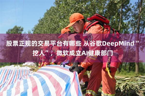 股票正规的交易平台有哪些 从谷歌DeepMind“挖人”，微软成立AI健康部门