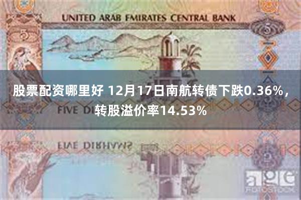 股票配资哪里好 12月17日南航转债下跌0.36%，转股溢价率14.53%