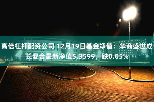 高倍杠杆配资公司 12月19日基金净值：华商盛世成长混合最新净值5.3599，跌0.05%