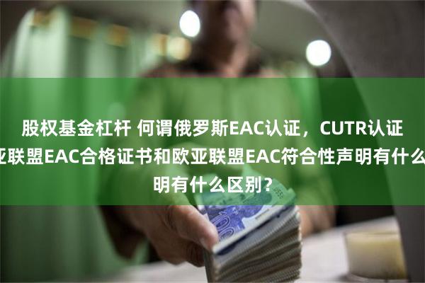 股权基金杠杆 何谓俄罗斯EAC认证，CUTR认证，欧亚联盟EAC合格证书和欧亚联盟EAC符合性声明有什么区别？