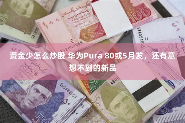 资金少怎么炒股 华为Pura 80或5月发，还有意想不到的新品