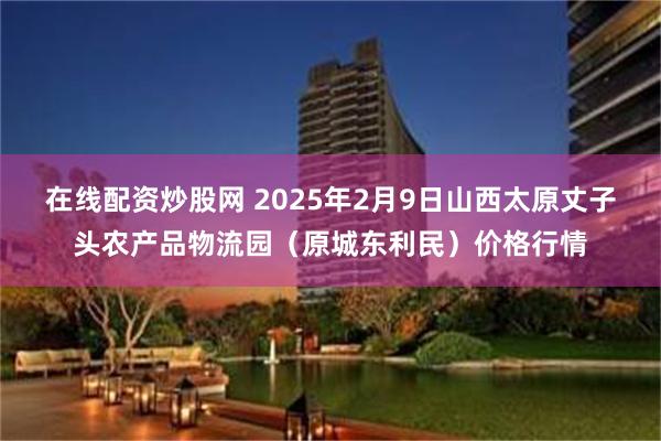 在线配资炒股网 2025年2月9日山西太原丈子头农产品物流园（原城东利民）价格行情