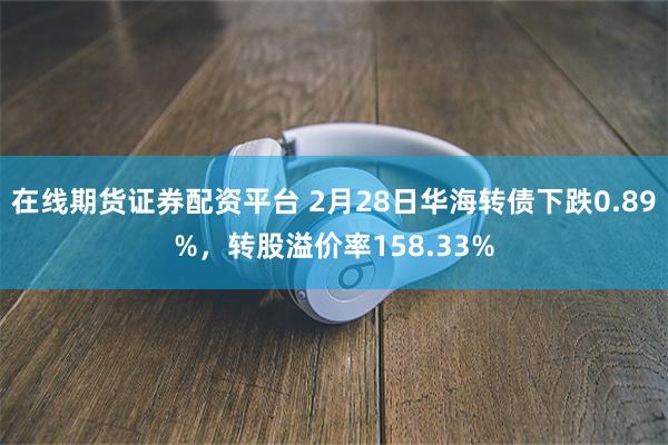 在线期货证券配资平台 2月28日华海转债下跌0.89%，转股溢价率158.33%