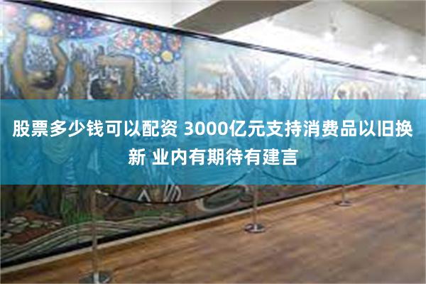 股票多少钱可以配资 3000亿元支持消费品以旧换新 业内有期待有建言