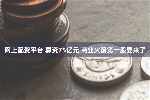 网上配资平台 募资75亿元 商业火箭第一股要来了